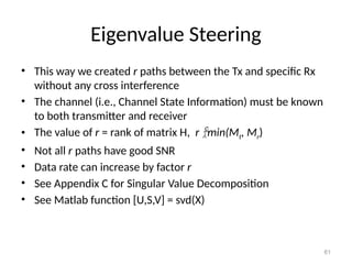 Eigenvalue Steering
• This way we created r paths between the Tx and specific Rx
without any cross interference
• The channel (i.e., Channel State Information) must be known
to both transmitter and receiver
• The value of r = rank of matrix H, r min(Mt, Mr)
• Not all r paths have good SNR
• Data rate can increase by factor r
• See Appendix C for Singular Value Decomposition
• See Matlab function [U,S,V] = svd(X)
61
 