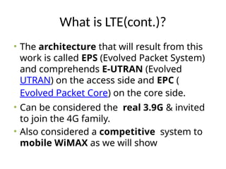 What is LTE(cont.)?
• The architecture that will result from this
work is called EPS (Evolved Packet System)
and comprehends E-UTRAN (Evolved
UTRAN) on the access side and EPC (
Evolved Packet Core) on the core side.
• Can be considered the real 3.9G & invited
to join the 4G family.
• Also considered a competitive system to
mobile WiMAX as we will show
 