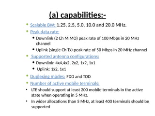 (a) capabilities:-
 Scalable BW: 1.25, 2.5, 5.0, 10.0 and 20.0 MHz.
 Peak data rate:
 Downlink (2 Ch MIMO) peak rate of 100 Mbps in 20 MHz
channel
 Uplink (single Ch Tx) peak rate of 50 Mbps in 20 MHz channel
 Supported antenna configurations:
 Downlink: 4x4,4x2, 2x2, 1x2, 1x1
 Uplink: 1x2, 1x1
 Duplexing modes: FDD and TDD
 Number of active mobile terminals:
• LTE should support at least 200 mobile terminals in the active
state when operating in 5 MHz.
• In wider allocations than 5 MHz, at least 400 terminals should be
supported
 