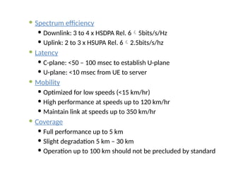  Spectrum efficiency
 Downlink: 3 to 4 x HSDPA Rel. 65bits/s/Hz
 Uplink: 2 to 3 x HSUPA Rel. 62.5bits/s/hz
 Latency
 C-plane: <50 – 100 msec to establish U-plane
 U-plane: <10 msec from UE to server
 Mobility
 Optimized for low speeds (<15 km/hr)
 High performance at speeds up to 120 km/hr
 Maintain link at speeds up to 350 km/hr
 Coverage
 Full performance up to 5 km
 Slight degradation 5 km – 30 km
 Operation up to 100 km should not be precluded by standard
 