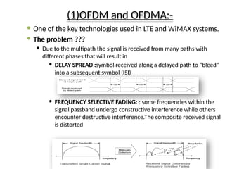 (1)OFDM and OFDMA:-
 One of the key technologies used in LTE and WiMAX systems.
 The problem ???
 Due to the multipath the signal is received from many paths with
different phases that will result in
 DELAY SPREAD :symbol received along a delayed path to “bleed”
into a subsequent symbol (ISI)
 FREQUENCY SELECTIVE FADING: : some frequencies within the
signal passband undergo constructive interference while others
encounter destructive interference.The composite received signal
is distorted
 