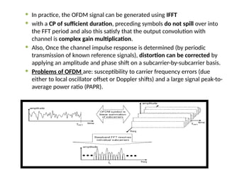  In practice, the OFDM signal can be generated using IFFT
 with a CP of sufficient duration, preceding symbols do not spill over into
the FFT period and also this satisfy that the output convolution with
channel is complex gain multiplication.
 Also, Once the channel impulse response is determined (by periodic
transmission of known reference signals), distortion can be corrected by
applying an amplitude and phase shift on a subcarrier-by-subcarrier basis.
 Problems of OFDM are: susceptibility to carrier frequency errors (due
either to local oscillator offset or Doppler shifts) and a large signal peak-to-
average power ratio (PAPR).
 