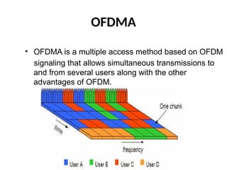 OFDMA
• OFDMA is a multiple access method based on OFDM
signaling that allows simultaneous transmissions to
and from several users along with the other
advantages of OFDM.
 