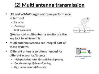 (2) Multi antenna transmission
• LTE and WiMAX targets extreme performance
in terms of
– Capacity
– Coverage
– Peak data rates
Advanced multi-antenna solutions is the
key tool to achieve this
• Multi antenna systems are integral part of
those systems
• Different antenna solutions needed for
different scenarios/targets
– High peak data rates  spatial multiplexing
– Good coverage Beam-forming
– High performanceDiversity
 