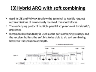 (3)Hybrid ARQ with soft combining
• used in LTE and WiMAX to allow the terminal to rapidly request
retransmissions of erroneously received transport blocks.
• The underlying protocol multiple parallel stop-and-wait hybrid ARQ
processes
• Incremental redundancy is used as the soft combining strategy and
the receiver buffers the soft bits to be able to do soft combining
between transmission attempts.
 