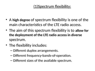 (1)Spectrum flexibility:
• A high degree of spectrum flexibility is one of the
main characteristics of the LTE radio access.
• The aim of this spectrum flexibility is to allow for
the deployment of the LTE radio access in diverse
spectrum.
• The flexibility includes:
– Different duplex arrangements.
– Different frequency-bands-of-operation.
– Different sizes of the available spectrum.
 