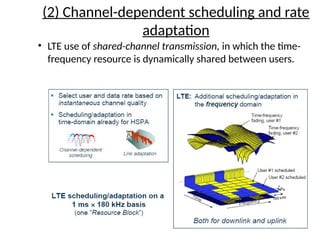 (2) Channel-dependent scheduling and rate
adaptation
• LTE use of shared-channel transmission, in which the time-
frequency resource is dynamically shared between users.
 