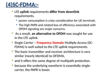 (4)SC-FDMA:-
 LTE uplink requirements differ from downlink
requirements.
 power consumption is a key consideration for UE terminals.
 The high PAPR and related loss of efficiency associated with
OFDM signaling are major concerns.
 As a result, an alternative to OFDM was sought for use
in the LTE uplink.
 Single Carrier – Frequency Domain Multiple Access (SC-
FDMA) is well suited to the LTE uplink requirements.
 The basic transmitter and receiver architecture is very
similar (nearly identical) to OFDMA,
 and it offers the same degree of multipath protection.
 because the underlying waveform is essentially single-
carrier, the PAPR is lower.
 