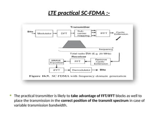 LTE practical SC-FDMA :-
 The practical transmitter is likely to take advantage of FFT/IFFT blocks as well to
place the transmission in the correct position of the transmit spectrum in case of
variable transmission bandwidth.
 