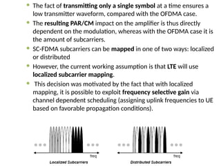  The fact of transmitting only a single symbol at a time ensures a
low transmitter waveform, compared with the OFDMA case.
 The resulting PAR/CM impact on the amplifier is thus directly
dependent on the modulation, whereas with the OFDMA case it is
the amount of subcarriers.
 SC-FDMA subcarriers can be mapped in one of two ways: localized
or distributed
 However, the current working assumption is that LTE will use
localized subcarrier mapping.
 This decision was motivated by the fact that with localized
mapping, it is possible to exploit frequency selective gain via
channel dependent scheduling (assigning uplink frequencies to UE
based on favorable propagation conditions).
 