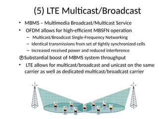 (5) LTE Multicast/Broadcast
• MBMS – Multimedia Broadcast/Multicast Service
• OFDM allows for high-efficient MBSFN operation
– Multicast/Broadcast Single-Frequency Networking
– Identical transmissions from set of tightly synchronized cells
– Increased received power and reduced interference
Substantial boost of MBMS system throughput
• LTE allows for multicast/broadcast and unicast on the same
carrier as well as dedicated multicast/broadcast carrier
 