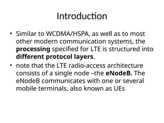 Introduction
• Similar to WCDMA/HSPA, as well as to most
other modern communication systems, the
processing specified for LTE is structured into
different protocol layers.
• note that the LTE radio-access architecture
consists of a single node –the eNodeB. The
eNodeB communicates with one or several
mobile terminals, also known as UEs
 