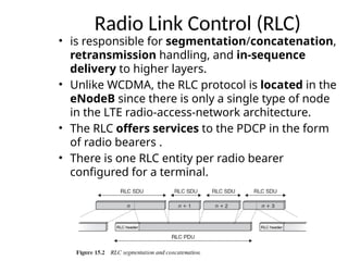 Radio Link Control (RLC)
• is responsible for segmentation/concatenation,
retransmission handling, and in-sequence
delivery to higher layers.
• Unlike WCDMA, the RLC protocol is located in the
eNodeB since there is only a single type of node
in the LTE radio-access-network architecture.
• The RLC offers services to the PDCP in the form
of radio bearers .
• There is one RLC entity per radio bearer
configured for a terminal.
 