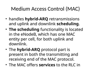 Medium Access Control (MAC)
• handles hybrid-ARQ retransmissions
and uplink and downlink scheduling.
• The scheduling functionality is located
in the eNodeB, which has one MAC
entity per cell, for both uplink and
downlink.
• The hybrid-ARQ protocol part is
present in both the transmitting and
receiving end of the MAC protocol.
• The MAC offers services to the RLC in
 