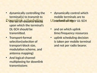 Downlink scheduling
• dynamically controlling the
terminal(s) to transmit to
• the set of resource blocks
upon which the terminal’s
DL-SCH should be
transmitted.
• Transport-format
selection(selection of
transport-block size,
modulation scheme, and
antenna mapping)
• And logical-channel
multiplexing for downlink
transmissions
UL scheduling
• dynamically control which
mobile terminals are to
transmit on their UL-SCH
• and on which uplink
time/frequency resources
• uplink scheduling decision
is taken per mobile terminal
and not per radio bearer.
 