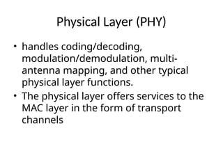 Physical Layer (PHY)
• handles coding/decoding,
modulation/demodulation, multi-
antenna mapping, and other typical
physical layer functions.
• The physical layer offers services to the
MAC layer in the form of transport
channels
 