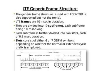 LTE Generic Frame Structure
 The generic frame structure is used with FDD.(TDD is
also supported but not the trend).
 LTE frames are 10 msec in duration.
 They are divided into 10 subframes, each subframe
being 1.0 msec long.
 Each subframe is further divided into two slots, each
of 0.5 msec duration.
 Slots consist of either 6 or 7 ODFM symbols,
depending on whether the normal or extended cyclic
prefix is employed.
 