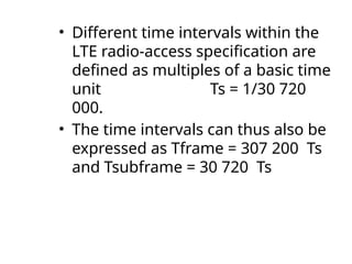 • Different time intervals within the
LTE radio-access specification are
defined as multiples of a basic time
unit Ts = 1/30 720
000.
• The time intervals can thus also be
expressed as Tframe = 307 200 Ts
and Tsubframe = 30 720 Ts
 
