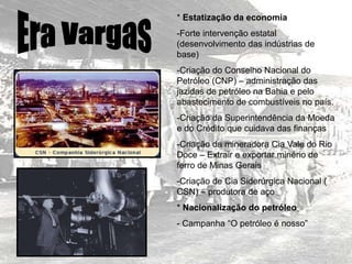 * Estatização da economia
-Forte intervenção estatal
(desenvolvimento das indústrias de
base)
-Criação do Conselho Nacional do
Petróleo (CNP) – administração das
jazidas de petróleo na Bahia e pelo
abastecimento de combustíveis no país.
-Criação da Superintendência da Moeda
e do Crédito que cuidava das finanças
-Criação da mineradora Cia Vale do Rio
Doce – Extrair e exportar minério de
ferro de Minas Gerais
-Criação de Cia Siderúrgica Nacional (
CSN) – produtora de aço
* Nacionalização do petróleo
- Campanha “O petróleo é nosso”
 