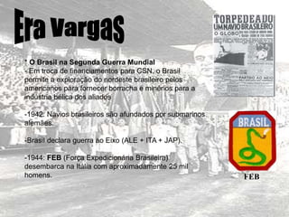 * O Brasil na Segunda Guerra Mundial
- Em troca de financiamentos para CSN, o Brasil
permite a exploração do nordeste brasileiro pelos
americanos para fornecer borracha e minérios para a
indústria bélica dos aliados
-1942: Navios brasileiros são afundados por submarinos
alemães.
-Brasil declara guerra ao Eixo (ALE + ITA + JAP).
-1944: FEB (Força Expedicionária Brasileira)
desembarca na Itália com aproximadamente 25 mil
homens. FEB
 