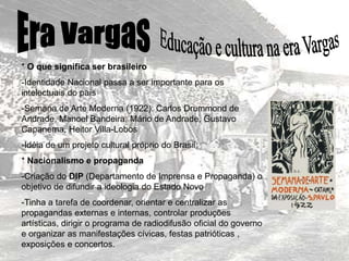 * O que significa ser brasileiro
-Identidade Nacional passa a ser importante para os
intelectuais do país
-Semana de Arte Moderna (1922): Carlos Drummond de
Andrade, Manoel Bandeira, Mário de Andrade, Gustavo
Capanema, Heitor Villa-Lobos
-Idéia de um projeto cultural próprio do Brasil
* Nacionalismo e propaganda
-Criação do DIP (Departamento de Imprensa e Propaganda) o
objetivo de difundir a ideologia do Estado Novo
-Tinha a tarefa de coordenar, orientar e centralizar as
propagandas externas e internas, controlar produções
artísticas, dirigir o programa de radiodifusão oficial do governo
e organizar as manifestações cívicas, festas patrióticas ,
exposições e concertos.
 