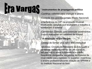 * Instrumentos de propaganda política
-Cartilhas voltadas para crianças e jovens
-Controle dos grandes jornais (Rádio Nacional)
-Interferência do DIP na produção musical,
incetivando canções que exaltavam o trabalho e
combatiam a boemia
-Cerimônias públicas para estimular sentimentos
cívicos realizadas em estádios de futebol
* A educação na era Vargas
-Desejo de formar uma nova elite intelectual
-Medidas: Criação do Ministério da Educação e
da saúde; estabelecimento de um currículo
seriado nos ensinos fundamental e médio,
freqüência obrigatória, exigência do diploma de
nível médio para ingresso no superior; incentivou
o ensino profissionalizante, criação do SPHAN e
do Instituto Nacional do livro
 