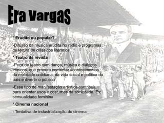 * Erudito ou popular?
-Difusão da música erudita no rádio e programas
de leitura de clássicos literários
* Teatro de revista
-Peça de teatro com dança, música e diálogos
irônicos, que procura comentar acontecimentos
da realidade cotidiana, da vida social e política do
país e divertir o público
-Esse tipo de manifestação artística contribuiu
para orientar usos e costumes da sociedade. Ex:
sensualidade feminina
* Cinema nacional
- Tentativa de industrialização do cinema
 