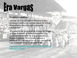 *A rádio e a política
-Difusão do radiojornalismo (Repórter Esso):
Enfatizava critérios de isenção diante da notícia,
objetividade e precisão para conquistar
credibilidade
-Instrumento de divulgação da política de Vargas
(A Hora do Brasil): programa obrigatório que
transmitia diariamente os atos do presidente ,
música brasileira, informações culturais e
artísticas. O programa tinha um tom nacionalista
e de exaltação da figura do presidente
http://www.youtube.com/watch?v=EKTNP4YC3d
k&feature=related
 