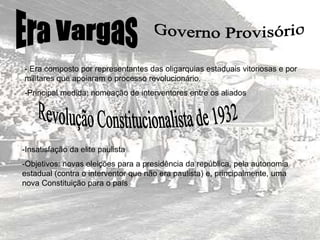 - Era composto por representantes das oligarquias estaduais vitoriosas e por
militares que apoiaram o processo revolucionário.
-Principal medida: nomeação de interventores entre os aliados
-Insatisfação da elite paulista
-Objetivos: novas eleições para a presidência da república, pela autonomia
estadual (contra o interventor que não era paulista) e, principalmente, uma
nova Constituição para o país
 
