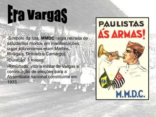 -Símbolo da luta: MMDC (sigla retirada de
estudantes mortos em manifestações,
cujos sobrenomes eram Martins,
Miragaia, Dráusio e Camargo).
-Duração: 3 meses
-Resultado: vitória militar de Vargas e
convocação de eleições para a
Assembléia nacional constituinte em
1933.
 