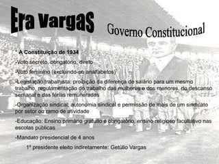 * A Constituição de 1934
-Voto secreto, obrigatório, direto
-Voto feminino (excluindo-se analfabetos)
-Legislação trabalhista: proibição da diferença de salário para um mesmo
trabalho, regulamentação do trabalho das mulheres e dos menores, do descanso
semanal e das férias remuneradas
-Organização sindical; autonomia sindical e permissão de mais de um sindicato
por setor ou ramo de atividade
-Educação: Ensino primário gratuito e obrigatório, ensino religioso facultativo nas
escolas públicas
-Mandato presidencial de 4 anos
1º presidente eleito indiretamente: Getúlio Vargas
 