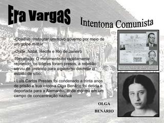 -Objetivo: Instaurar um novo governo por meio de
um golpe militar
-Onde: Natal, Recife e Rio de Janeiro
-Resultado: O movimento foi rapidamente
reprimido, os líderes foram presos, a rebelião
serviu de pretexto para o governo decretar o
estado de sítio.
- Luís Carlos Prestes foi condenado a trinta anos
de prisão e sua esposa Olga Benário foi detida e
deportada para a Alemanha, onde morreu em um
campo de concentração nazista
OLGA
BENÁRIO
 