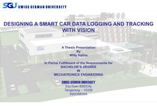 S W I S S G E R M A N U N I V E R S I T Y
DESIGNING A SMART CAR DATA LOGGING AND TRACKING
WITH VISION
A Thesis Presentation
By
Willy Haliim
In Partial Fulfillment of the Requirements for
BACHELOR’S DEGREE
IN
MECHATRONICS ENGINEERING
SWISS GERMAN UNIVERSITY
EduTown BSDCity
Tangerang – 15339
INDONESIA
 