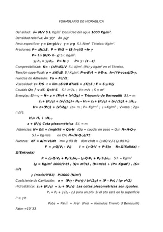 FORMULARIO DE HIDRAULICA
Densidad: δ= M/V S.I. Kg/m3
Densidad del agua 1000 Kg/m3
.
Densidad relativa: δ= γ/γ’ δ= ρ/ρ’
Peso especifico: γ = (m·g)/v ; γ = ρ·g S.I. N/m2
Técnico: Kg/m3
.
Presiones: P= ∆N/∆S. P = W/S = (S·h·γ)/S =h· γ
P= Ln (K/K- h· γ) S.I. Kg/m2
.
γ1·h1 = γ2·h2. P= h· γ P= γ · (z - z)
Compresibilidad: K= - (∆P/∆S)/V S.I. N/m2
. (Pa) y Kg/m2
en el Técnico.
Tensión superficial: σ = ∆W/∆S S.I Kg/m2
. P·π·d2
/4 = θ·D·π. h=(4θ·cosα)/D·γ.
Fuerzas de Adhesión: Fa = Fc/√2.
Viscosidad: τ= F/S τ = lim ∆S0 dT/dS = ∆T/∆S ; F = S·µ·V/y
Caudal: Q= ∫ v·dS Q=V·S S.I. m3
/s. ; V= m/s ; S = m2
Energías: E/m·g = H= z + (P/γ) + (v2
/2g) = Trinomio de Bernouilli S.I.= m
z1 + (P1/γ) + (v1
2
/2g)+ HB – HT = z2 + (P2/γ) + (v2
2
/2g) + ∆H1-2
H= z+(P/γ) + (v2
/2g) (z= m ; P= Kg/m2
; γ =Kg/m3
; V=m/s ; 2g=
m/s2
).
H1= H2 + ∆H1-2
z + (P/γ) Cota piezométrica S.I. = m
Potencias: N= E/t = (mgH)/t = Qp·H (Qp = caudal en peso = Qγ) N=H·Q·γ
S.I.= Kg·m/s en CV: N=(H·Q·γ)/75.
Fuerzas: dF = d(m·v)/dt m= ρ·dQ·dt d(m·v)/dt = (ρ·dQ·V2)-( (ρ·dQ·V1)
F = ρ·Q(V2 - V1) I = (ρ·Q·V + P·S)n R=ΣI(Salida) -
ΣI(Entrada)
R = (ρ·Q·V2 + P2·S2)n2 - (ρ·Q·V1 + P1·S1)n1. S.I. = Kg/m2
(ρ = Kg/m2
1000/9'8) , (Q= m3
/s) , (V=m/s) + (P= Kg/m2
) , (S=
m2
)
ρ (mcda/9’81) P/1000 (N/m2
)
Coeficiente de Cavitación: σ = (P/γ - Pv/γ) / (v2
/2g) = (P – Pv) / (ρ· v2
/2)
Hidrostática: z1 + (P1/γ) = z2 + (P2/γ) Las cotas piezométricas son iguales.
P1 = P2 + γ (z2 – z1) para un pto. Si el pto está en la superficie
P = γ·h
Pabs = Patm + Prel (Prel = formulas Trnmio d Bernouilli)
Patm =10´33
 