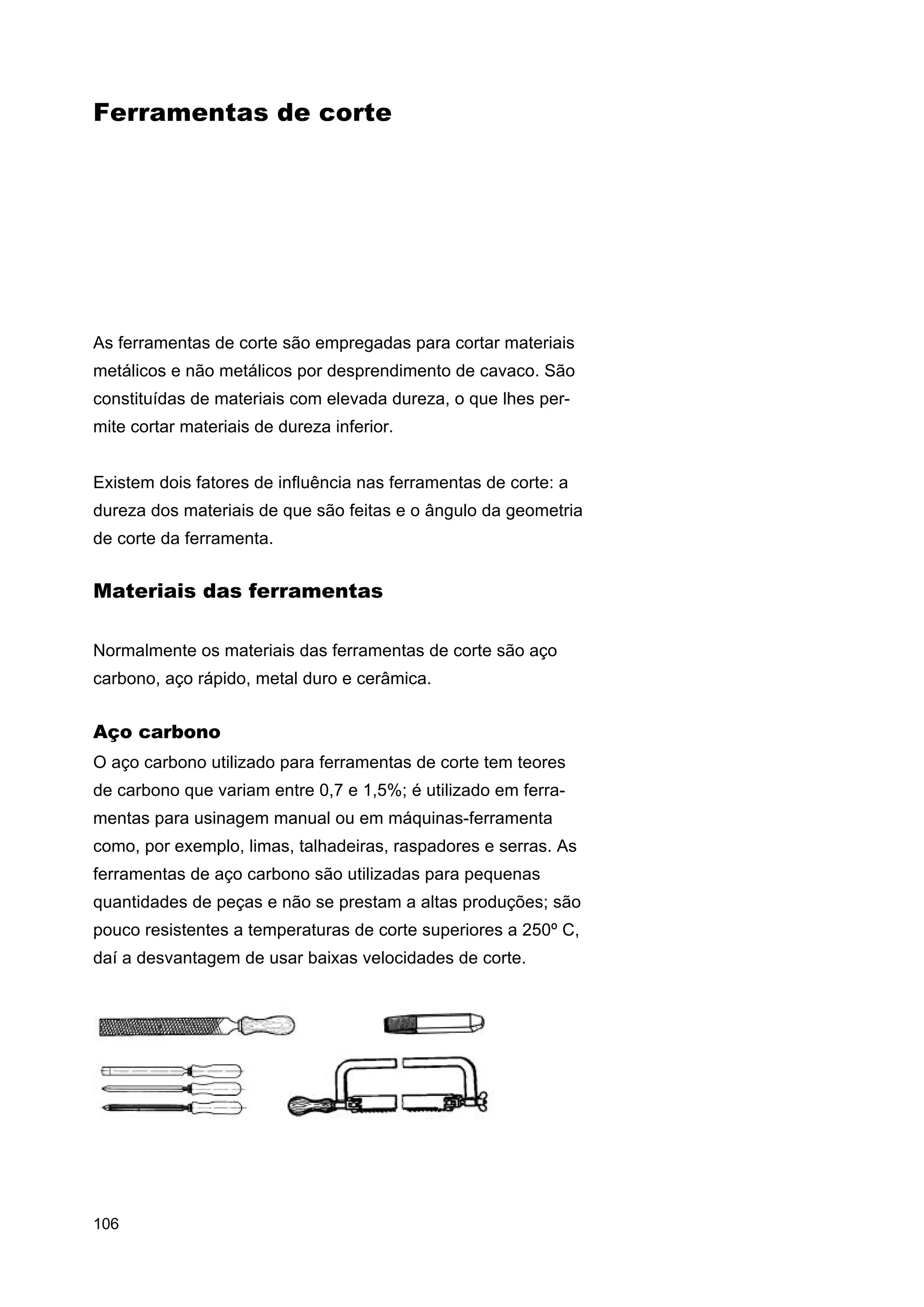 Ferramentas de corte

As ferramentas de corte são empregadas para cortar materiais
metálicos e não metálicos por desprendimento de cavaco. São
constituídas de materiais com elevada dureza, o que lhes permite cortar materiais de dureza inferior.
Existem dois fatores de influência nas ferramentas de corte: a
dureza dos materiais de que são feitas e o ângulo da geometria
de corte da ferramenta.

Materiais das ferramentas
Normalmente os materiais das ferramentas de corte são aço
carbono, aço rápido, metal duro e cerâmica.

Aço carbono
O aço carbono utilizado para ferramentas de corte tem teores
de carbono que variam entre 0,7 e 1,5%; é utilizado em ferramentas para usinagem manual ou em máquinas-ferramenta
como, por exemplo, limas, talhadeiras, raspadores e serras. As
ferramentas de aço carbono são utilizadas para pequenas
quantidades de peças e não se prestam a altas produções; são
pouco resistentes a temperaturas de corte superiores a 250º C,
daí a desvantagem de usar baixas velocidades de corte.

106

 