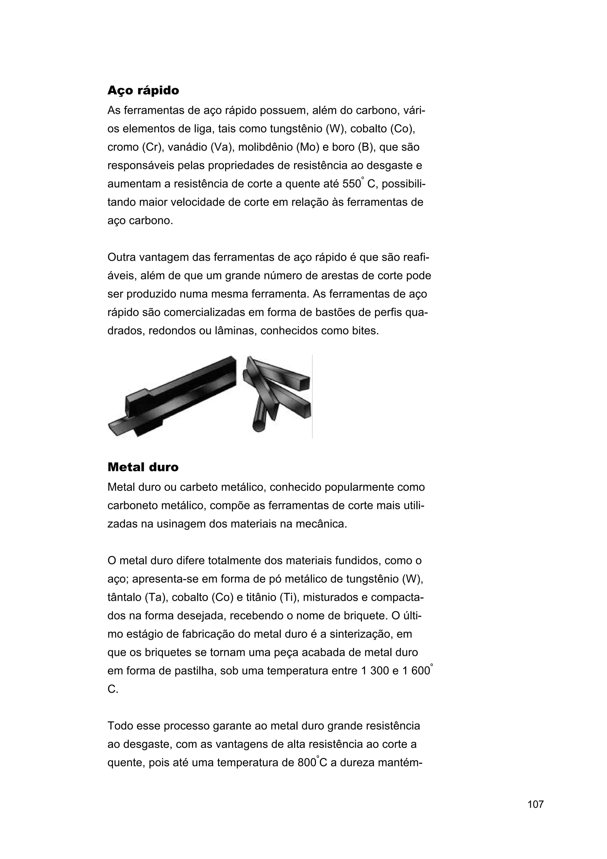 Aço rápido
As ferramentas de aço rápido possuem, além do carbono, vários elementos de liga, tais como tungstênio (W), cobalto (Co),
cromo (Cr), vanádio (Va), molibdênio (Mo) e boro (B), que são
responsáveis pelas propriedades de resistência ao desgaste e
aumentam a resistência de corte a quente até 550º C, possibilitando maior velocidade de corte em relação às ferramentas de
aço carbono.
Outra vantagem das ferramentas de aço rápido é que são reafiáveis, além de que um grande número de arestas de corte pode
ser produzido numa mesma ferramenta. As ferramentas de aço
rápido são comercializadas em forma de bastões de perfis quadrados, redondos ou lâminas, conhecidos como bites.

Metal duro
Metal duro ou carbeto metálico, conhecido popularmente como
carboneto metálico, compõe as ferramentas de corte mais utilizadas na usinagem dos materiais na mecânica.
O metal duro difere totalmente dos materiais fundidos, como o
aço; apresenta-se em forma de pó metálico de tungstênio (W),
tântalo (Ta), cobalto (Co) e titânio (Ti), misturados e compactados na forma desejada, recebendo o nome de briquete. O último estágio de fabricação do metal duro é a sinterização, em
que os briquetes se tornam uma peça acabada de metal duro
em forma de pastilha, sob uma temperatura entre 1 300 e 1 600º
C.
Todo esse processo garante ao metal duro grande resistência
ao desgaste, com as vantagens de alta resistência ao corte a
quente, pois até uma temperatura de 800ºC a dureza mantém-

107

 