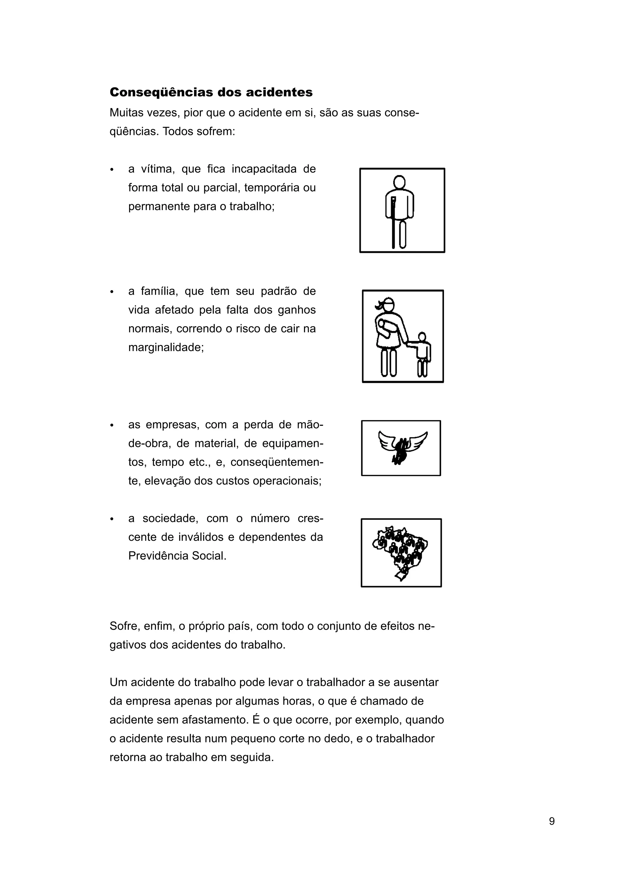 Conseqüências dos acidentes
Muitas vezes, pior que o acidente em si, são as suas conseqüências. Todos sofrem:
•

a vítima, que fica incapacitada de
forma total ou parcial, temporária ou
permanente para o trabalho;

•

a família, que tem seu padrão de
vida afetado pela falta dos ganhos
normais, correndo o risco de cair na
marginalidade;

•

as empresas, com a perda de mãode-obra, de material, de equipamentos, tempo etc., e, conseqüentemente, elevação dos custos operacionais;

•

a sociedade, com o número crescente de inválidos e dependentes da
Previdência Social.

Sofre, enfim, o próprio país, com todo o conjunto de efeitos negativos dos acidentes do trabalho.
Um acidente do trabalho pode levar o trabalhador a se ausentar
da empresa apenas por algumas horas, o que é chamado de
acidente sem afastamento. É o que ocorre, por exemplo, quando
o acidente resulta num pequeno corte no dedo, e o trabalhador
retorna ao trabalho em seguida.

9

 
