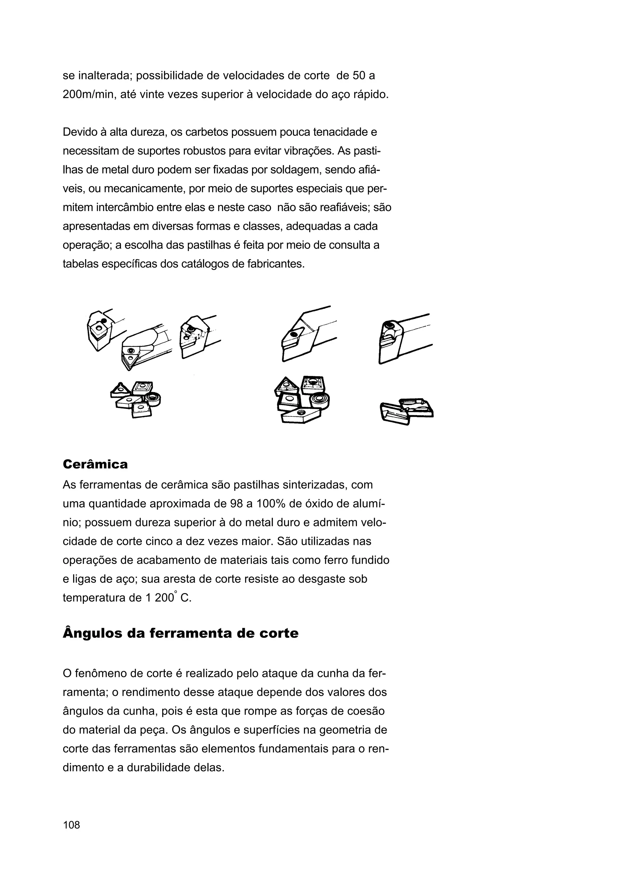 se inalterada; possibilidade de velocidades de corte de 50 a
200m/min, até vinte vezes superior à velocidade do aço rápido.
Devido à alta dureza, os carbetos possuem pouca tenacidade e
necessitam de suportes robustos para evitar vibrações. As pastilhas de metal duro podem ser fixadas por soldagem, sendo afiáveis, ou mecanicamente, por meio de suportes especiais que permitem intercâmbio entre elas e neste caso não são reafiáveis; são
apresentadas em diversas formas e classes, adequadas a cada
operação; a escolha das pastilhas é feita por meio de consulta a
tabelas específicas dos catálogos de fabricantes.

Cerâmica
As ferramentas de cerâmica são pastilhas sinterizadas, com
uma quantidade aproximada de 98 a 100% de óxido de alumínio; possuem dureza superior à do metal duro e admitem velocidade de corte cinco a dez vezes maior. São utilizadas nas
operações de acabamento de materiais tais como ferro fundido
e ligas de aço; sua aresta de corte resiste ao desgaste sob
temperatura de 1 200º C.

Ângulos da ferramenta de corte
O fenômeno de corte é realizado pelo ataque da cunha da ferramenta; o rendimento desse ataque depende dos valores dos
ângulos da cunha, pois é esta que rompe as forças de coesão
do material da peça. Os ângulos e superfícies na geometria de
corte das ferramentas são elementos fundamentais para o rendimento e a durabilidade delas.

108

 