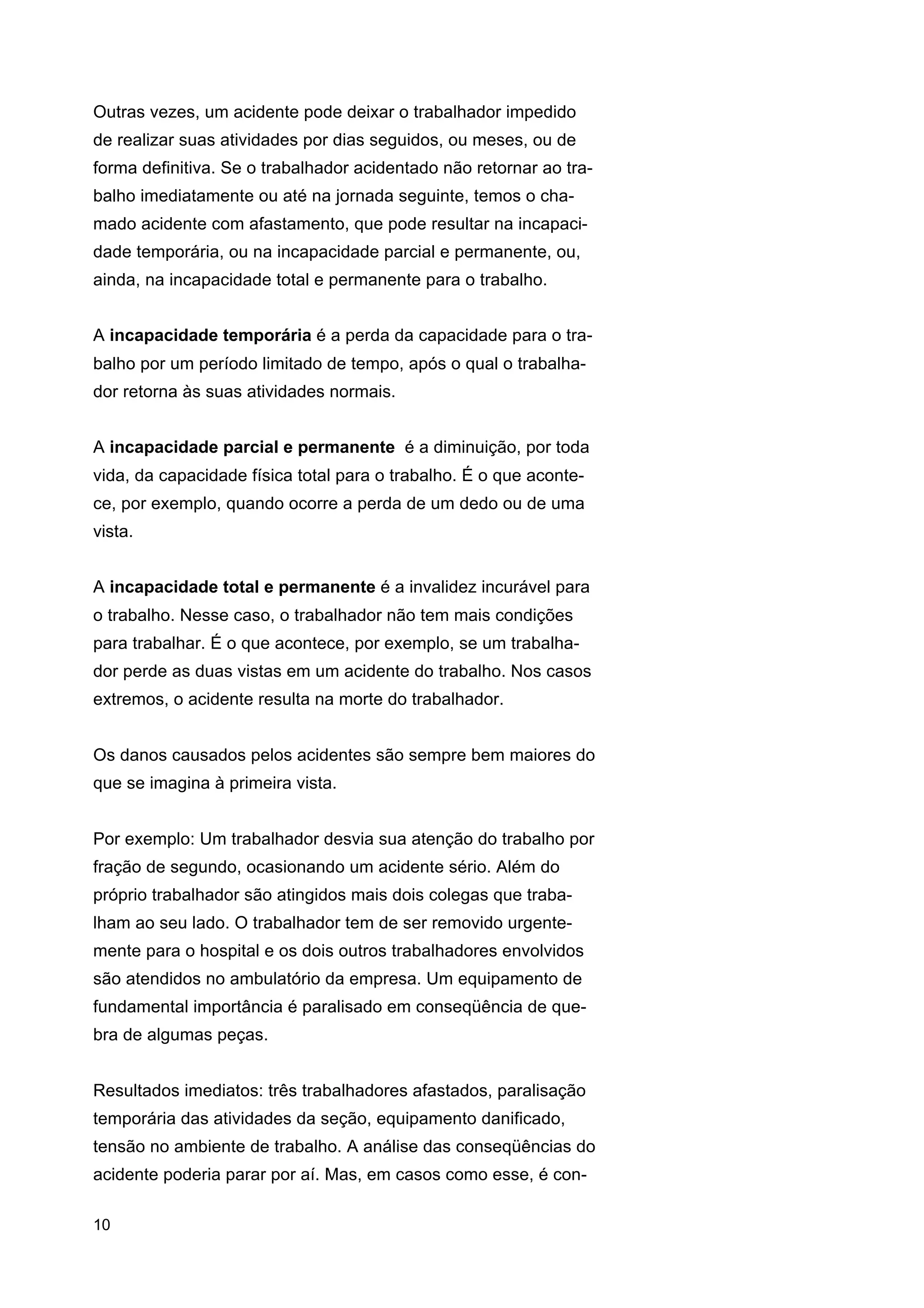 Outras vezes, um acidente pode deixar o trabalhador impedido
de realizar suas atividades por dias seguidos, ou meses, ou de
forma definitiva. Se o trabalhador acidentado não retornar ao trabalho imediatamente ou até na jornada seguinte, temos o chamado acidente com afastamento, que pode resultar na incapacidade temporária, ou na incapacidade parcial e permanente, ou,
ainda, na incapacidade total e permanente para o trabalho.
A incapacidade temporária é a perda da capacidade para o trabalho por um período limitado de tempo, após o qual o trabalhador retorna às suas atividades normais.
A incapacidade parcial e permanente é a diminuição, por toda
vida, da capacidade física total para o trabalho. É o que acontece, por exemplo, quando ocorre a perda de um dedo ou de uma
vista.
A incapacidade total e permanente é a invalidez incurável para
o trabalho. Nesse caso, o trabalhador não tem mais condições
para trabalhar. É o que acontece, por exemplo, se um trabalhador perde as duas vistas em um acidente do trabalho. Nos casos
extremos, o acidente resulta na morte do trabalhador.
Os danos causados pelos acidentes são sempre bem maiores do
que se imagina à primeira vista.
Por exemplo: Um trabalhador desvia sua atenção do trabalho por
fração de segundo, ocasionando um acidente sério. Além do
próprio trabalhador são atingidos mais dois colegas que trabalham ao seu lado. O trabalhador tem de ser removido urgentemente para o hospital e os dois outros trabalhadores envolvidos
são atendidos no ambulatório da empresa. Um equipamento de
fundamental importância é paralisado em conseqüência de quebra de algumas peças.
Resultados imediatos: três trabalhadores afastados, paralisação
temporária das atividades da seção, equipamento danificado,
tensão no ambiente de trabalho. A análise das conseqüências do
acidente poderia parar por aí. Mas, em casos como esse, é con10

 