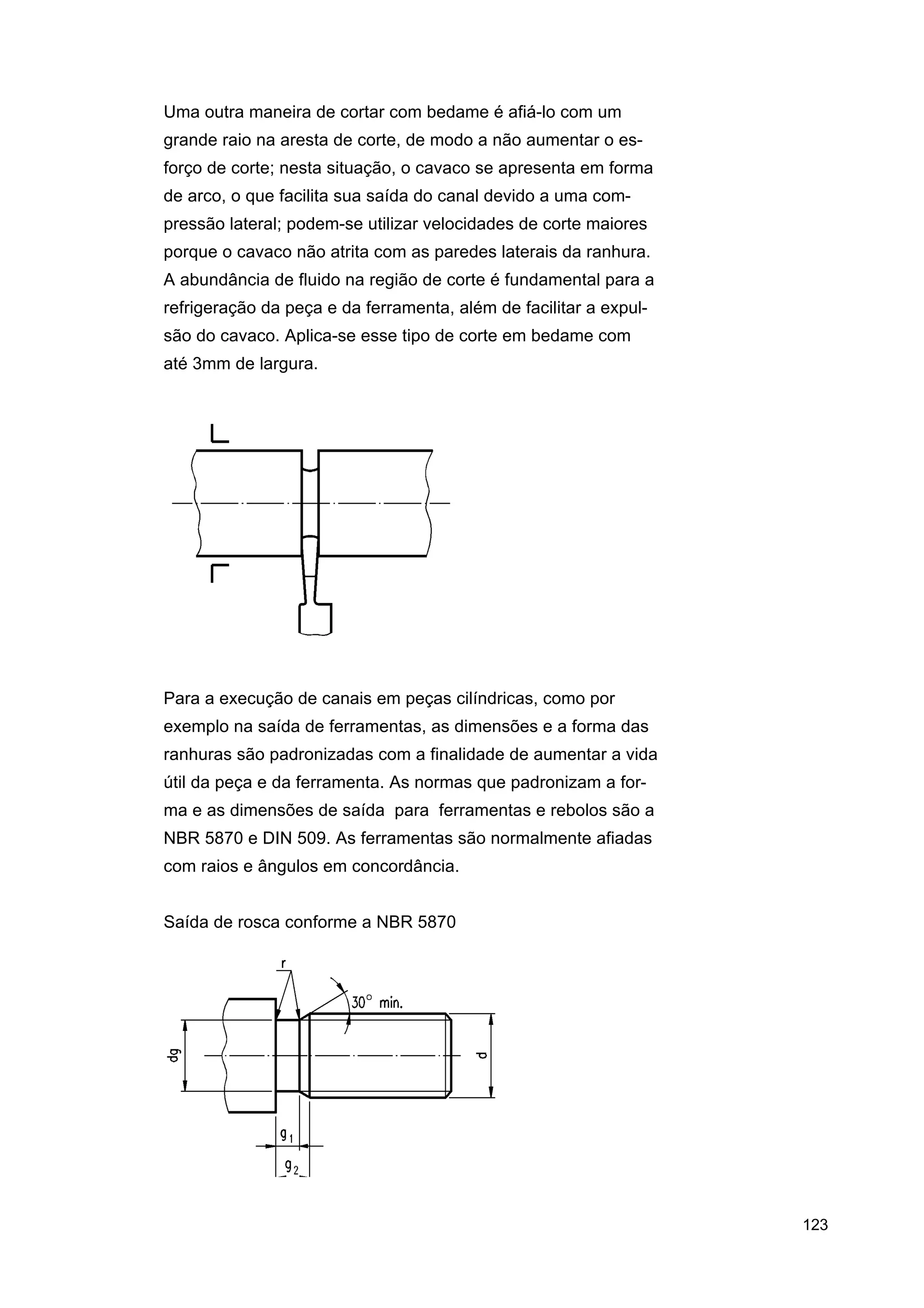Uma outra maneira de cortar com bedame é afiá-lo com um
grande raio na aresta de corte, de modo a não aumentar o esforço de corte; nesta situação, o cavaco se apresenta em forma
de arco, o que facilita sua saída do canal devido a uma compressão lateral; podem-se utilizar velocidades de corte maiores
porque o cavaco não atrita com as paredes laterais da ranhura.
A abundância de fluido na região de corte é fundamental para a
refrigeração da peça e da ferramenta, além de facilitar a expulsão do cavaco. Aplica-se esse tipo de corte em bedame com
até 3mm de largura.

Para a execução de canais em peças cilíndricas, como por
exemplo na saída de ferramentas, as dimensões e a forma das
ranhuras são padronizadas com a finalidade de aumentar a vida
útil da peça e da ferramenta. As normas que padronizam a forma e as dimensões de saída para ferramentas e rebolos são a
NBR 5870 e DIN 509. As ferramentas são normalmente afiadas
com raios e ângulos em concordância.
Saída de rosca conforme a NBR 5870

123

 