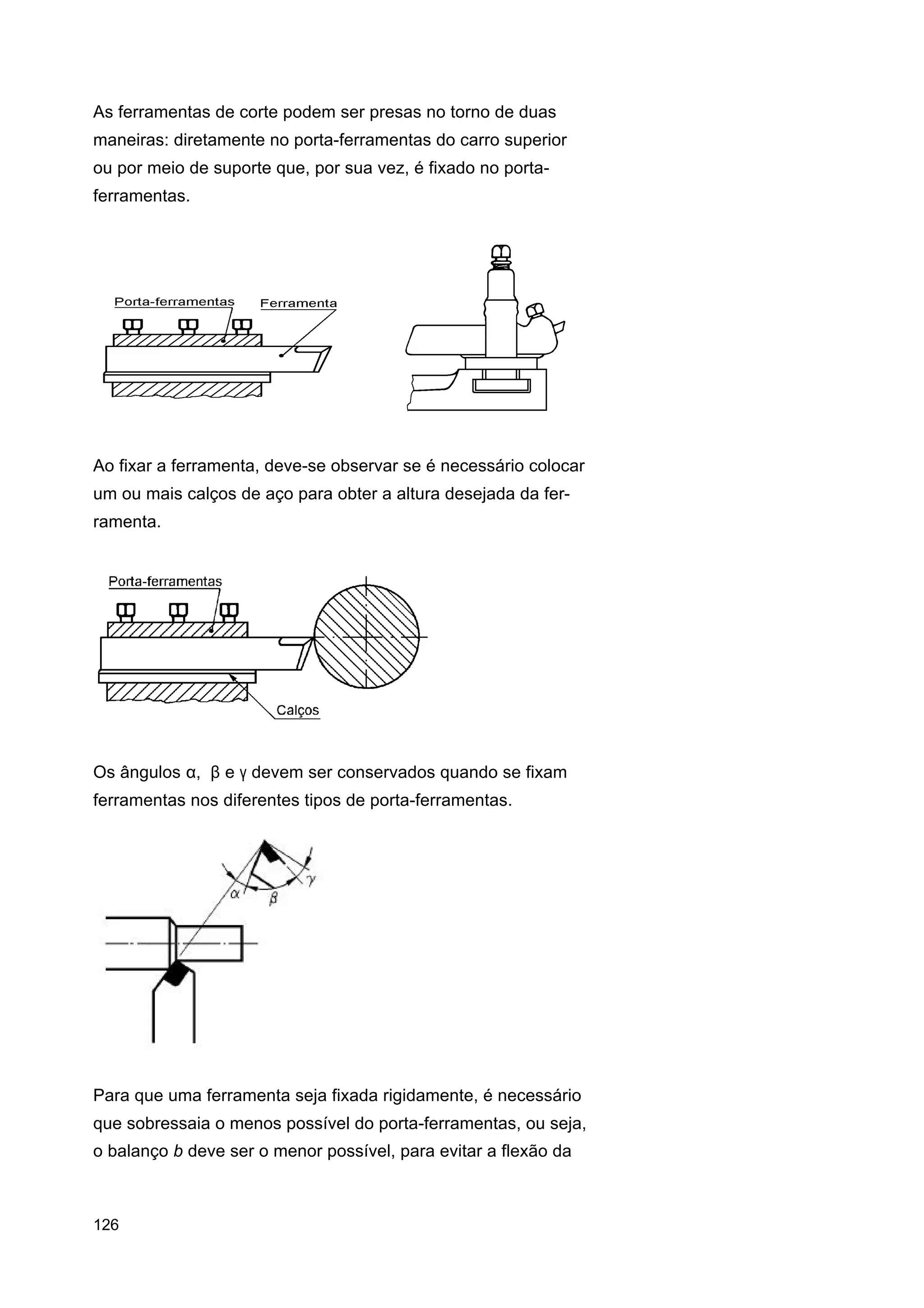 As ferramentas de corte podem ser presas no torno de duas
maneiras: diretamente no porta-ferramentas do carro superior
ou por meio de suporte que, por sua vez, é fixado no portaferramentas.

Ao fixar a ferramenta, deve-se observar se é necessário colocar
um ou mais calços de aço para obter a altura desejada da ferramenta.

Os ângulos α, β e γ devem ser conservados quando se fixam
ferramentas nos diferentes tipos de porta-ferramentas.

Para que uma ferramenta seja fixada rigidamente, é necessário
que sobressaia o menos possível do porta-ferramentas, ou seja,
o balanço b deve ser o menor possível, para evitar a flexão da

126

 