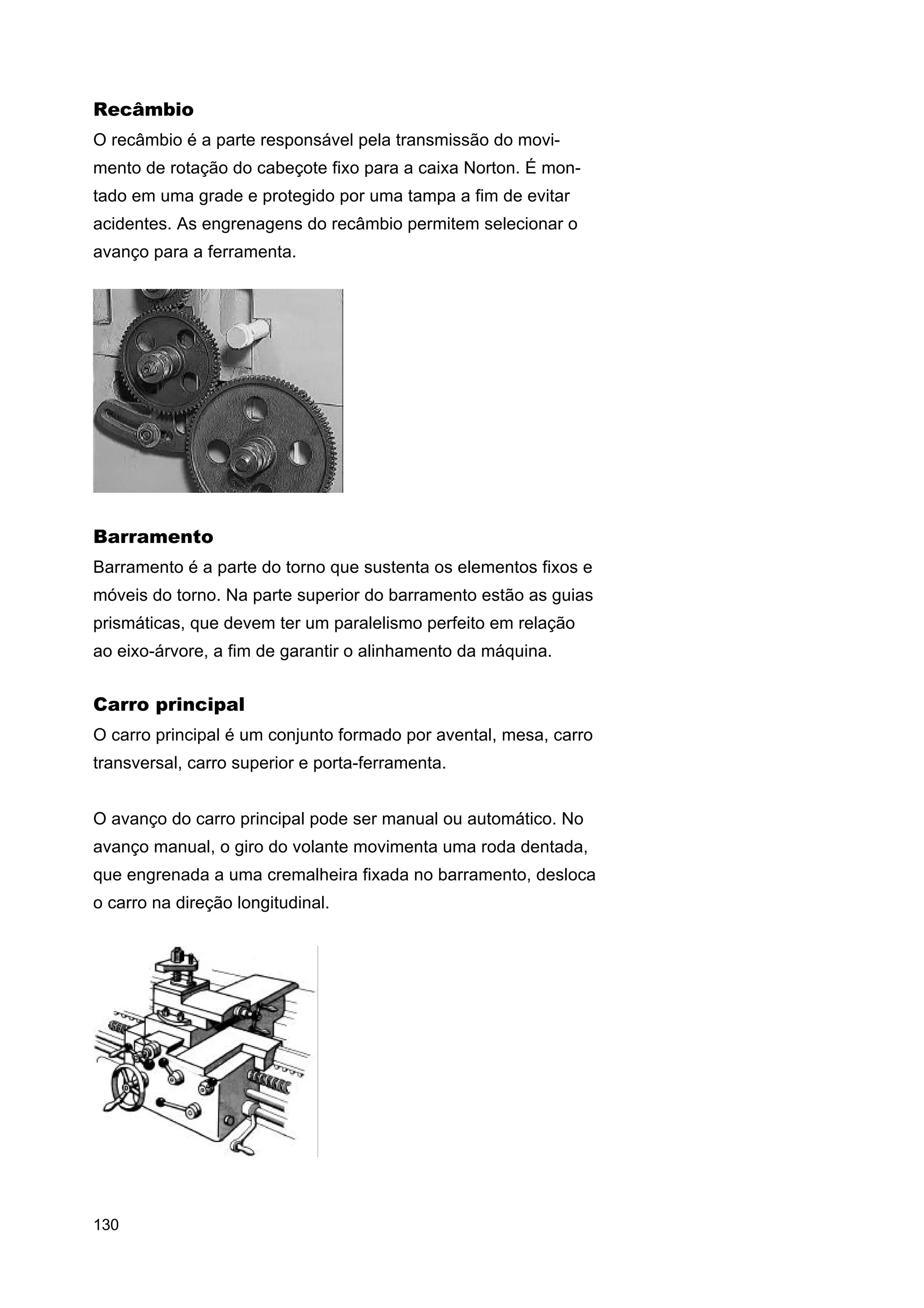 Recâmbio
O recâmbio é a parte responsável pela transmissão do movimento de rotação do cabeçote fixo para a caixa Norton. É montado em uma grade e protegido por uma tampa a fim de evitar
acidentes. As engrenagens do recâmbio permitem selecionar o
avanço para a ferramenta.

Barramento
Barramento é a parte do torno que sustenta os elementos fixos e
móveis do torno. Na parte superior do barramento estão as guias
prismáticas, que devem ter um paralelismo perfeito em relação
ao eixo-árvore, a fim de garantir o alinhamento da máquina.

Carro principal
O carro principal é um conjunto formado por avental, mesa, carro
transversal, carro superior e porta-ferramenta.
O avanço do carro principal pode ser manual ou automático. No
avanço manual, o giro do volante movimenta uma roda dentada,
que engrenada a uma cremalheira fixada no barramento, desloca
o carro na direção longitudinal.

130

 