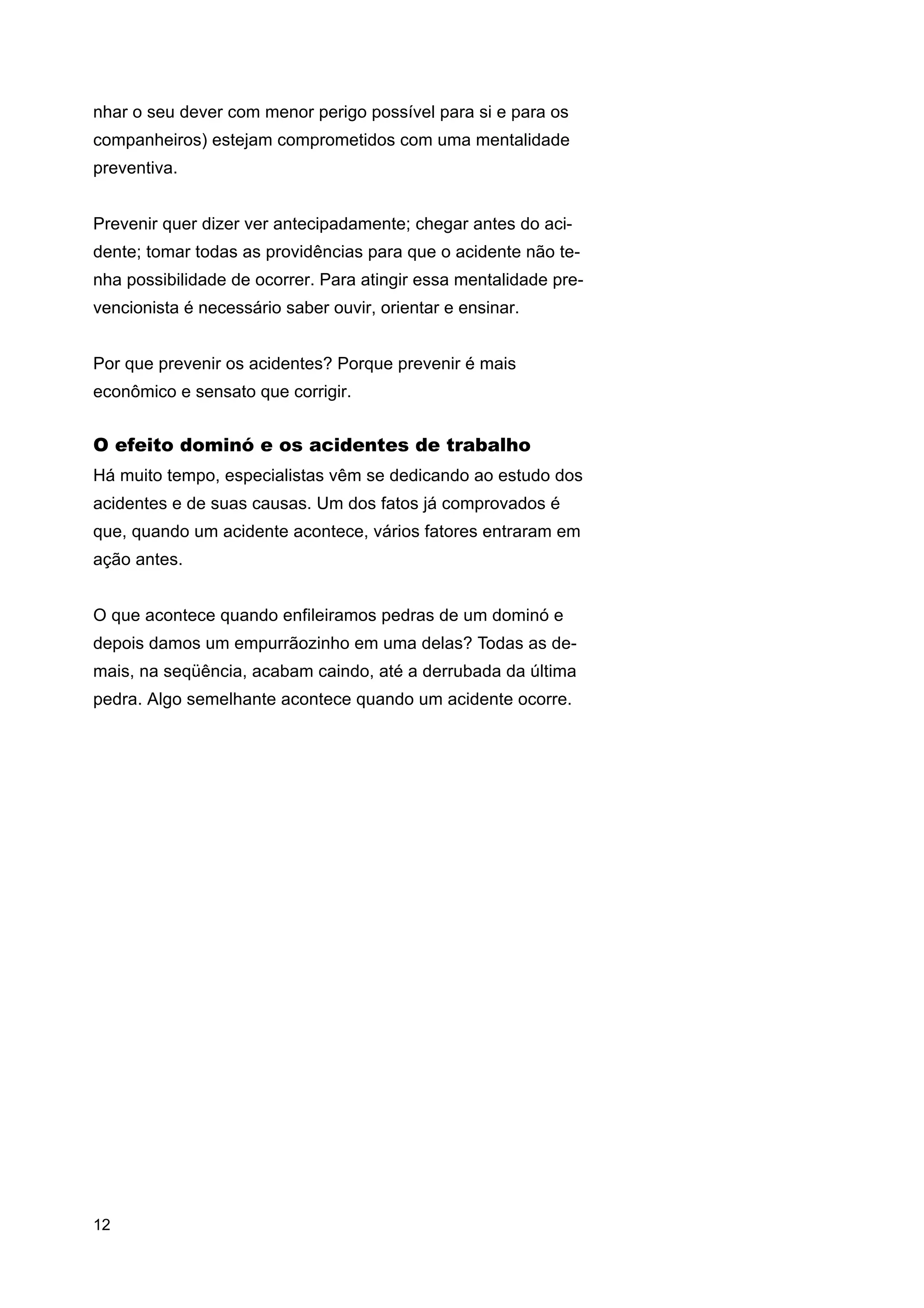 nhar o seu dever com menor perigo possível para si e para os
companheiros) estejam comprometidos com uma mentalidade
preventiva.
Prevenir quer dizer ver antecipadamente; chegar antes do acidente; tomar todas as providências para que o acidente não tenha possibilidade de ocorrer. Para atingir essa mentalidade prevencionista é necessário saber ouvir, orientar e ensinar.
Por que prevenir os acidentes? Porque prevenir é mais
econômico e sensato que corrigir.

O efeito dominó e os acidentes de trabalho
Há muito tempo, especialistas vêm se dedicando ao estudo dos
acidentes e de suas causas. Um dos fatos já comprovados é
que, quando um acidente acontece, vários fatores entraram em
ação antes.
O que acontece quando enfileiramos pedras de um dominó e
depois damos um empurrãozinho em uma delas? Todas as demais, na seqüência, acabam caindo, até a derrubada da última
pedra. Algo semelhante acontece quando um acidente ocorre.

12

 