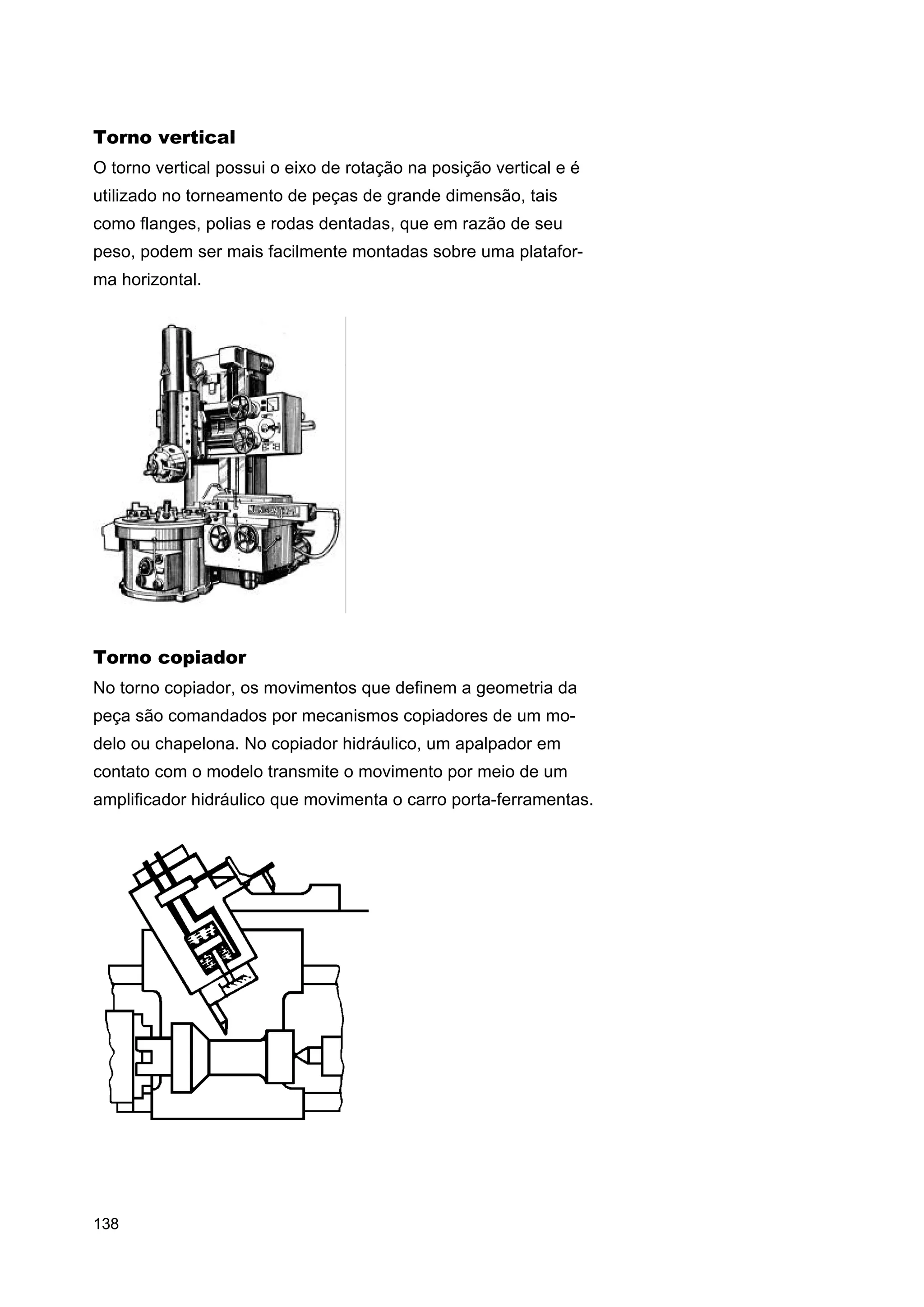 Torno vertical
O torno vertical possui o eixo de rotação na posição vertical e é
utilizado no torneamento de peças de grande dimensão, tais
como flanges, polias e rodas dentadas, que em razão de seu
peso, podem ser mais facilmente montadas sobre uma plataforma horizontal.

Torno copiador
No torno copiador, os movimentos que definem a geometria da
peça são comandados por mecanismos copiadores de um modelo ou chapelona. No copiador hidráulico, um apalpador em
contato com o modelo transmite o movimento por meio de um
amplificador hidráulico que movimenta o carro porta-ferramentas.

138

 