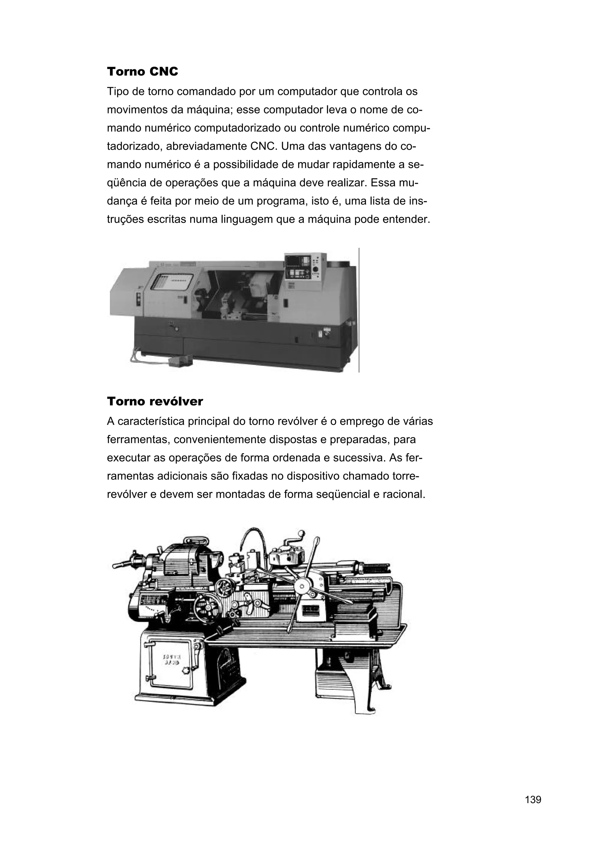Torno CNC
Tipo de torno comandado por um computador que controla os
movimentos da máquina; esse computador leva o nome de comando numérico computadorizado ou controle numérico computadorizado, abreviadamente CNC. Uma das vantagens do comando numérico é a possibilidade de mudar rapidamente a seqüência de operações que a máquina deve realizar. Essa mudança é feita por meio de um programa, isto é, uma lista de instruções escritas numa linguagem que a máquina pode entender.

Torno revólver
A característica principal do torno revólver é o emprego de várias
ferramentas, convenientemente dispostas e preparadas, para
executar as operações de forma ordenada e sucessiva. As ferramentas adicionais são fixadas no dispositivo chamado torrerevólver e devem ser montadas de forma seqüencial e racional.

139

 