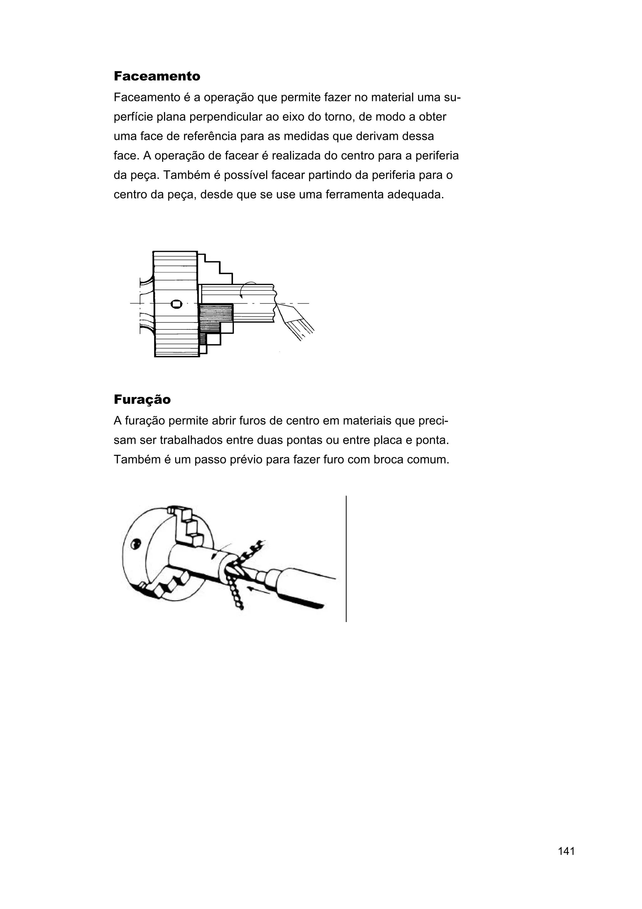 Faceamento
Faceamento é a operação que permite fazer no material uma superfície plana perpendicular ao eixo do torno, de modo a obter
uma face de referência para as medidas que derivam dessa
face. A operação de facear é realizada do centro para a periferia
da peça. Também é possível facear partindo da periferia para o
centro da peça, desde que se use uma ferramenta adequada.

Furação
A furação permite abrir furos de centro em materiais que precisam ser trabalhados entre duas pontas ou entre placa e ponta.
Também é um passo prévio para fazer furo com broca comum.

141

 