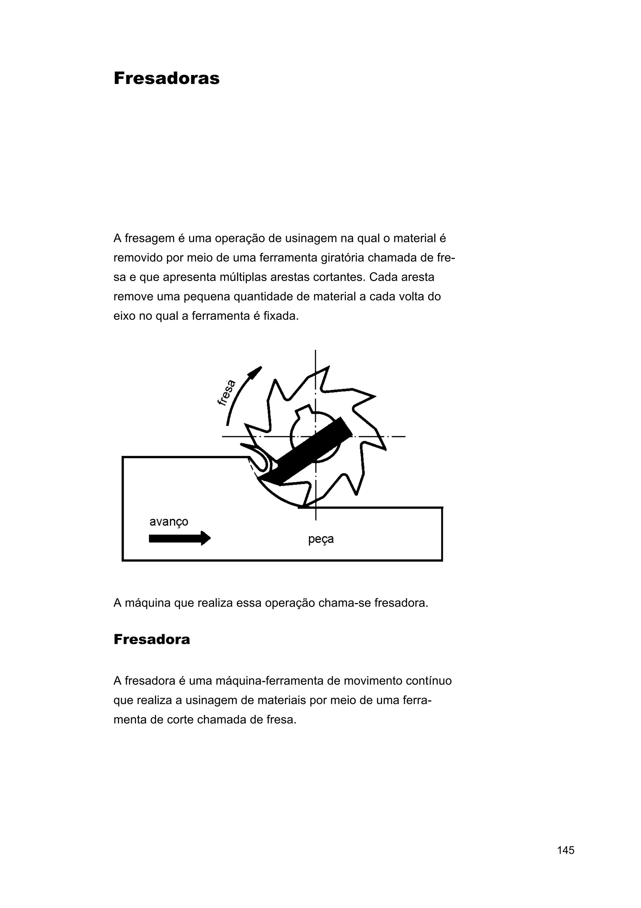 Fresadoras

A fresagem é uma operação de usinagem na qual o material é
removido por meio de uma ferramenta giratória chamada de fresa e que apresenta múltiplas arestas cortantes. Cada aresta
remove uma pequena quantidade de material a cada volta do
eixo no qual a ferramenta é fixada.

A máquina que realiza essa operação chama-se fresadora.

Fresadora
A fresadora é uma máquina-ferramenta de movimento contínuo
que realiza a usinagem de materiais por meio de uma ferramenta de corte chamada de fresa.

145

 