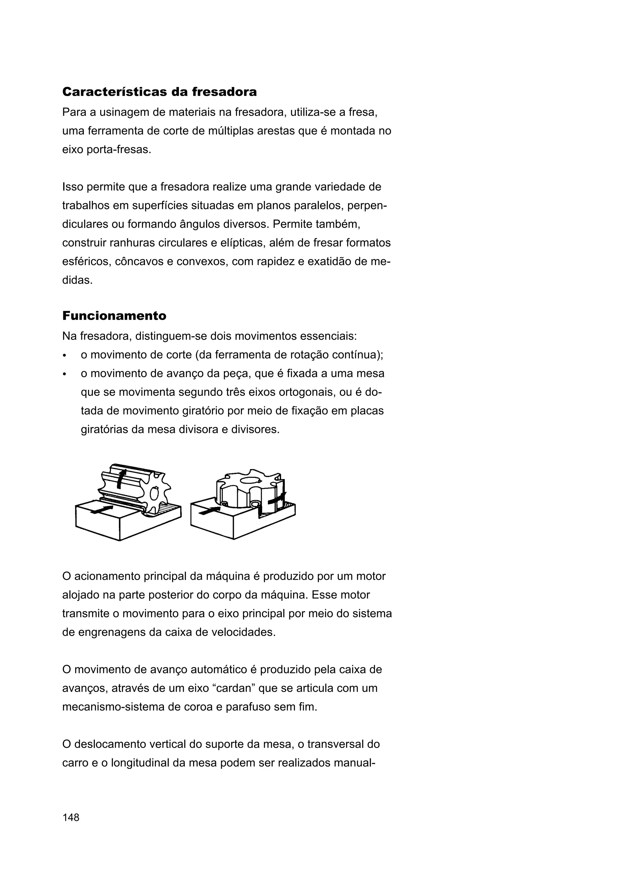 Características da fresadora
Para a usinagem de materiais na fresadora, utiliza-se a fresa,
uma ferramenta de corte de múltiplas arestas que é montada no
eixo porta-fresas.
Isso permite que a fresadora realize uma grande variedade de
trabalhos em superfícies situadas em planos paralelos, perpendiculares ou formando ângulos diversos. Permite também,
construir ranhuras circulares e elípticas, além de fresar formatos
esféricos, côncavos e convexos, com rapidez e exatidão de medidas.

Funcionamento
Na fresadora, distinguem-se dois movimentos essenciais:
•

o movimento de corte (da ferramenta de rotação contínua);

•

o movimento de avanço da peça, que é fixada a uma mesa
que se movimenta segundo três eixos ortogonais, ou é dotada de movimento giratório por meio de fixação em placas
giratórias da mesa divisora e divisores.

O acionamento principal da máquina é produzido por um motor
alojado na parte posterior do corpo da máquina. Esse motor
transmite o movimento para o eixo principal por meio do sistema
de engrenagens da caixa de velocidades.
O movimento de avanço automático é produzido pela caixa de
avanços, através de um eixo “cardan” que se articula com um
mecanismo-sistema de coroa e parafuso sem fim.
O deslocamento vertical do suporte da mesa, o transversal do
carro e o longitudinal da mesa podem ser realizados manual-

148

 
