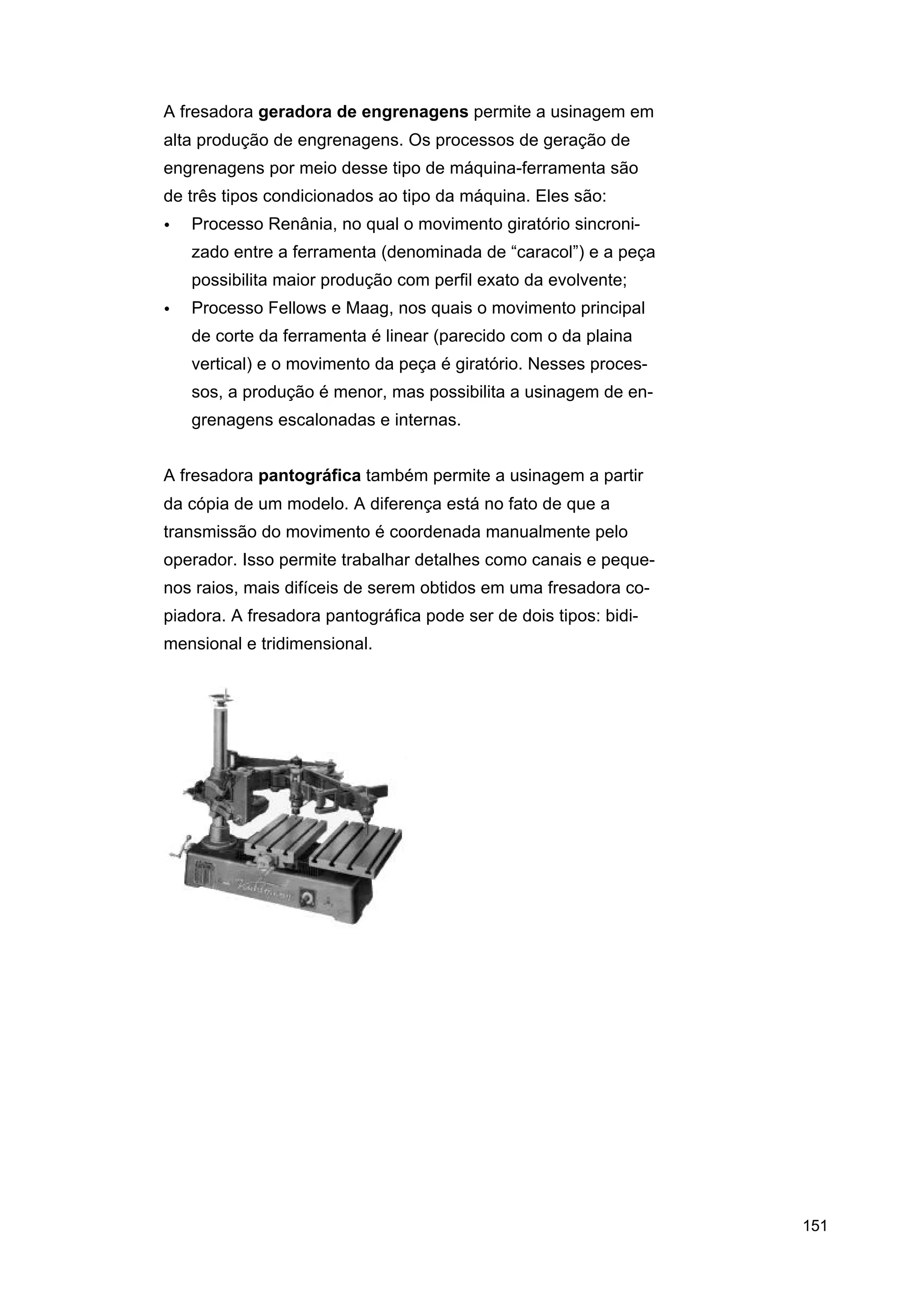 A fresadora geradora de engrenagens permite a usinagem em
alta produção de engrenagens. Os processos de geração de
engrenagens por meio desse tipo de máquina-ferramenta são
de três tipos condicionados ao tipo da máquina. Eles são:
•

Processo Renânia, no qual o movimento giratório sincronizado entre a ferramenta (denominada de “caracol”) e a peça
possibilita maior produção com perfil exato da evolvente;

•

Processo Fellows e Maag, nos quais o movimento principal
de corte da ferramenta é linear (parecido com o da plaina
vertical) e o movimento da peça é giratório. Nesses processos, a produção é menor, mas possibilita a usinagem de engrenagens escalonadas e internas.

A fresadora pantográfica também permite a usinagem a partir
da cópia de um modelo. A diferença está no fato de que a
transmissão do movimento é coordenada manualmente pelo
operador. Isso permite trabalhar detalhes como canais e pequenos raios, mais difíceis de serem obtidos em uma fresadora copiadora. A fresadora pantográfica pode ser de dois tipos: bidimensional e tridimensional.

151

 