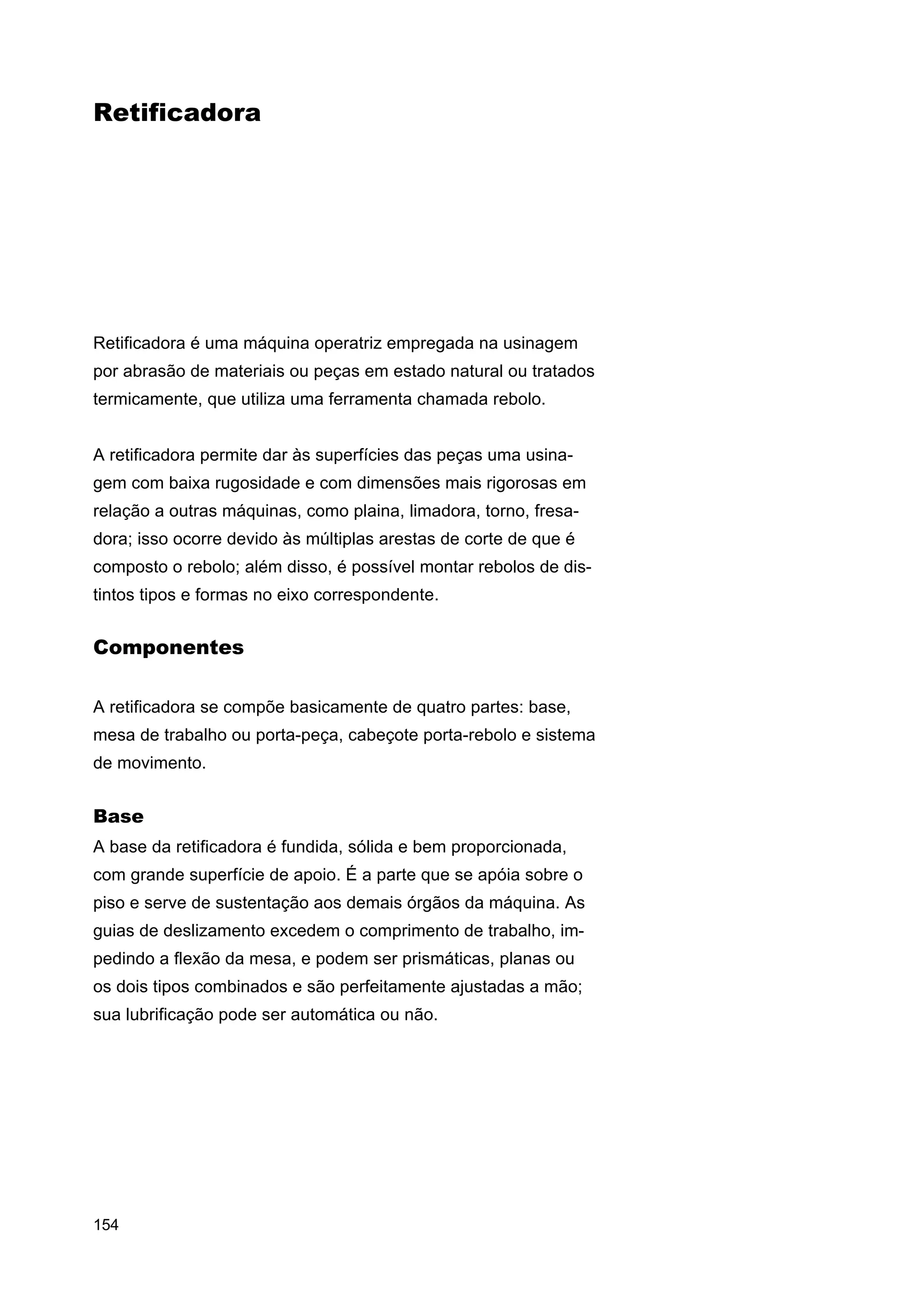 Retificadora

Retificadora é uma máquina operatriz empregada na usinagem
por abrasão de materiais ou peças em estado natural ou tratados
termicamente, que utiliza uma ferramenta chamada rebolo.
A retificadora permite dar às superfícies das peças uma usinagem com baixa rugosidade e com dimensões mais rigorosas em
relação a outras máquinas, como plaina, limadora, torno, fresadora; isso ocorre devido às múltiplas arestas de corte de que é
composto o rebolo; além disso, é possível montar rebolos de distintos tipos e formas no eixo correspondente.

Componentes
A retificadora se compõe basicamente de quatro partes: base,
mesa de trabalho ou porta-peça, cabeçote porta-rebolo e sistema
de movimento.

Base
A base da retificadora é fundida, sólida e bem proporcionada,
com grande superfície de apoio. É a parte que se apóia sobre o
piso e serve de sustentação aos demais órgãos da máquina. As
guias de deslizamento excedem o comprimento de trabalho, impedindo a flexão da mesa, e podem ser prismáticas, planas ou
os dois tipos combinados e são perfeitamente ajustadas a mão;
sua lubrificação pode ser automática ou não.

154

 